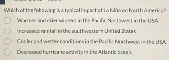 Which of the following is a typical impact of L Niña on North America?
Warmer and drier winters in the Pacific Northwest in the USA
Increased rainfall in the southwestern United States
Cooler and wetter conditions in the Pacific Northwest in the USA
Decreased hurricane activity in the Atlantic ocean.