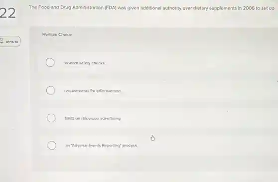 The Food and Drug Administration (FDA) was given additional authority over dietary supplements in 2006 to set up
Multiple Choice
random safety checks.
requirements for effectiveness
limits on television advertising
an "Adverse Events Reporting"process.