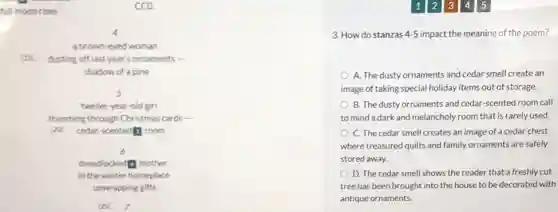 full moon rises
CCO.
4
a brown-eyed woman
(15) dusting off last year's ornaments -
shadow of a pine
5
twelve-year-old girl
thumbing through Christmas cards =
[20] cedar-scented 3 room
6
dreadlocked mother
in the winter homeplace
unwrapping gifts
[25] 7
3. How do stanzas 4-5 impact the meaning of the poem?
A. The dusty ornaments and cedar smell create an
image of taking special holiday items out of storage.
B. The dusty ornaments and cedar-scented room call
to mind a dark and melancholy room that is rarely used.
C. The cedar smell creates an image of a cedar chest
where treasured quilts and family ornaments are safely
stored away.
D. The cedar smell shows the reader that a freshly cut
tree has been brought into the house to be decorated with
antique ornaments.