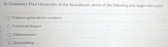 In Gottman's Four Horsemen of the Apocalypse, which of the following acts begins the cycle?
Criticism/generalized complaint
Contempt/disgust
Defensiveness
Stonewalling
