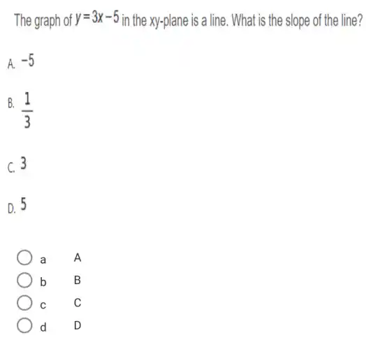 The graph of y=3x-5 in the xy-plane is a line . What is the slope of the line?
A. -5
B.
(1)/(3)
C. 3
D. 5
a A
b B
C C
d D