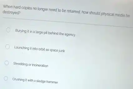 When hard copies no longer need to be retained how should physical media be
destroyed?
Burying it in a large pil behind the agency
Launching it into orbit as space junk
Shredding or incineration
Crushing it with a sledge hammer