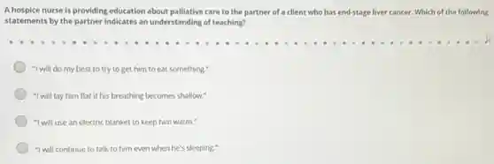A hospice nurse is providing education about palliative care to the partner of a client who has end-stage liver cancer ancer. Which of the following
statements by the partner indicates an understanding of teaching?
"I will do my best to try to get him to eat something."
"I will lay him flat if his breathing becomes shallow."
"I will use an electric blanket to keep him warm."
"I will continue to talk to him even when he's sleeping."
