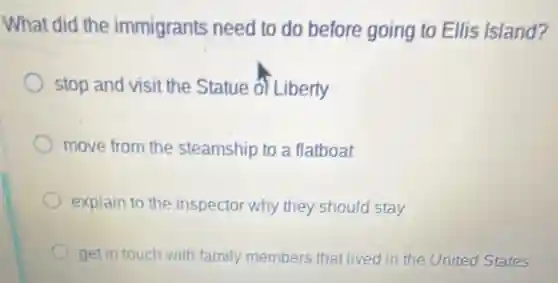 What did the immigrants need to do before going to Ellis Island?
stop and visit the Statue of Liberty
move from the steamship to a flatboat
explain to the inspector why they should stay
get in touch with family members that lived in the United States