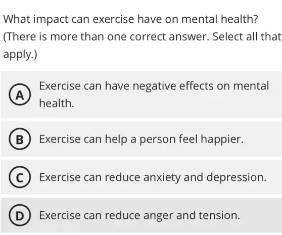 What impact can exercise have on mental health?
(There is more than one correct answer.. Select all that
apply.)
A A
health.
Exercise can have negative effects on mental
B ) Exercise can help a person feel happier.
C Exercise can reduce anxiety and depression.
D ) Exercise can reduce anger and tension.