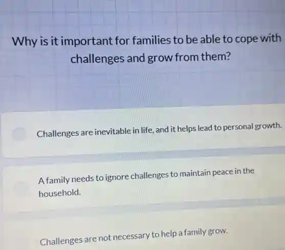 Why is it important for families to be able to cope with
challenges and grow from them?
Challenges are inevitable in life, and it helps lead to personal growth.
A family needs to ignore challenges to maintain peace in the
household.
Challenges are not necessary to help a family grow.