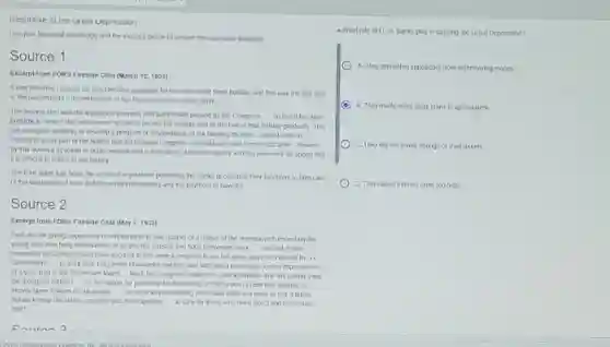 Kesponse 10 the urea Uepression
Use your historical knowledge and the sources below to answer the questions attached
Source 1
Excerpt from FoR's Fireside Chat (March 12,1933)
It was then that I issued the proclamation providing for the nationwide bank holiday, and this was the first step
in the Government's reconstruction of out financial and economic fabric
The second step was the legislation promply and patriotically passed by the Congress __ so that it became
possible in view of the requirement of time to extend the holiday and lift the ban of that holiday gradually This
law also gave authority to devetop a program of rehabilitation of cur banking facilities. I want to tell our
civens in every part of the Nation that the national Congress-Republicans and Democrats alike-showed
by this action a devotion to public welfare and a realization of the emergency and the necessary for speed that
it is dimcut to match in our history
The third stage has been the series of regulations permitting the banks to continue their functions to take care
of the distribution of food and household necessilies and the payment of payrolls
Source 2
Excerpt from FDR's Fireside Chat (May 7, 1935)
First, we are giving opportunity of employment to one-quarter of a million of the unemployed,especialy the
young men who have dependents, to go into the forestry and flood prevention work.Second,I have
requested the Congress and have secured action upon a proposal to pul the great properties cared by our
Government __
to work after long years of wasleful inaction and with this a broad plan for the improvement
of a vast area in the Tennessee Valley __
Next, the Congress is about to pass lepistation that will greatly ease
the morgage distress __
of the nation, by providing for the easing of the burden of debl now bearing so
heavly upon millions of our people __ Our next step in seeking minediale relief is a grant of hair a bilion
dollars to help the states, countles and municipalines __ to care for those who need direct and Immediale
relet
4 What role did US banks play in causing the Great Depression?
A. They prevented depositors from withdrawing money.
C B. They made many large loans to speculators
C. They did not invest enough of their assets
D. They raised interest rates too high.