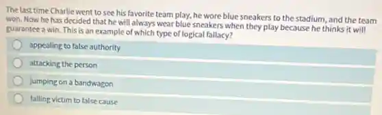 The last time Charlie went to see his favorite team play, he wore blue sneakers to the stadium, and the team
won. Now he has decided that he will always wear blue sneakers when they play because he thinks it will
guarantee a win. This is an example of which type of logical fallacy?
appealing to false authority
attacking the person
jumping on a bandwagon
falling victim to false cause