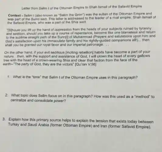 Letter from Selim I of the Ottoman Empire to Shah Ismail of the Safavid Empire
Context - Selim I (also known as "Selim the Grim") was the sultan of the Ottoman Empire and
was part of the Sunni sect. This letter is addressed to the leader of a rival empire, Shah Ismail of
the Safavid Empire, who was a part of the Shia sect.
"IS]hould you lift up the hand of oppression from the heads of your subjects ruined by tyranny
and sedition, should you take up a course of repentance, become like one blameless and return
to the sublime straight path of the Sunn[j]of verbentanad prayers and salutations upon him and
God's satisfaction upon his immaculate family and his rightly guided companions all! __ then
shall you be granted our royal favor and our imperial patronage. __
On the other hand,if your evil seditious (inciting rebellion] habits have become a part of your
nature __ ,then, with the support and assistance of God I will crown the head of every gallows
tree with the head of a crown-wearing Shia and clear that faction from the face of the
earth-"The party of God, they are the victors" [Qu'ran V;56]
1. What is the "tone that Selim I of the Ottoman Empire uses in this paragraph?
2. What topic does Selim focus on in this paragraph? How was this used as a "method"to
centralize and consolidate power?
3. Explain how this primary source helps to explain the tension that exists today between
Turkey and Saudi Arabia (former Ottoman Empire) and Iran (former Safavid Empire).