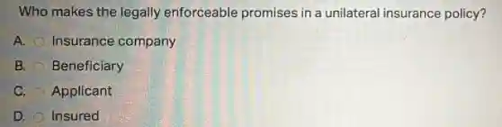 Who makes the legally enforceable promises in a unilateral insurance policy?
A. Insurance company
B. Beneficiary
C. Applicant
D. Insured