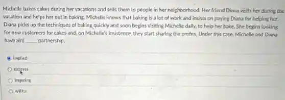 Michelle bakes cakes during her vacations and sells them to people in her neighborhood. Her friend Diana visits her during the
vacation and helps her out in baking. Michelle knows that baking is a lot of work and insists on paying Diana for helping her.
Diana picks up the techniques of baking quickly and soon begins visiting Michelle daily, to help her bake. She begins looking
for new customers for cakes and, on Michelle's insistence, they start sharing the profits. Under this case, Michelle and Diana
have a(n) __ partnership.
implied
express
lingering
willful