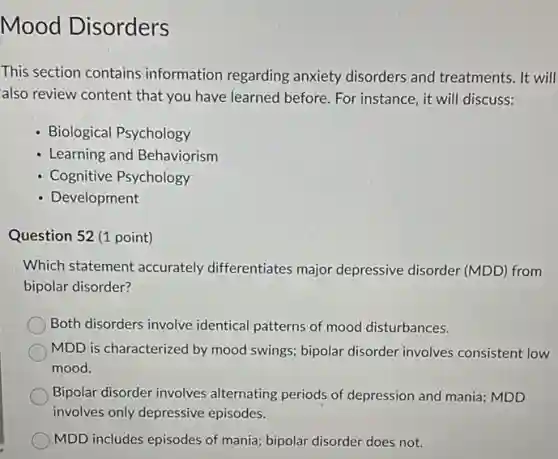 Mood Disorders
This section contains information regarding anxiety disorders and treatments. It will
also review content that you have learned before For instance, it will discuss:
- Biological Psychology
- Learning and Behaviorism
- Cognitive Psychology
- Development
Question 52 (1 point)
Which statement accurately differentiates major depressive disorder (MDD)from
bipolar disorder?
Both disorders involve identical patterns of mood disturbances.
MDD is characterized by mood swings; bipolar disorder involves consistent low
mood.
Bipolar disorder involves alternating periods of depression and mania; MDD
involves only depressive episodes.
MDD includes episodes of mania; bipolar disorder does not.