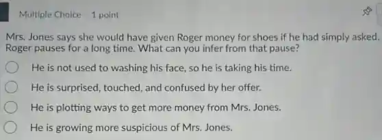 Multiple Choice 1 point
Mrs. Jones says she would have given Roger money for shoes if he had simply asked.
Roger pauses for a long time. What can you infer from that pause?
He is not used to washing his face so he is taking his time.
He is surprised, touched , and confused by her offer.
He is plotting ways to get more money from Mrs. Jones.
He is growing more suspicious of Mrs. Jones.