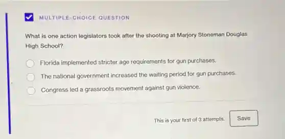 MULTIPLE-CHOICE QUESTION
What is one action legislators took after the shooting at Marjory Stoneman Douglas
High School?
Florida implemented stricter age requirements for gun purchases.
The national government increased the waiting period for gun purchases.
Congress led a grassroots movement against gun violence.