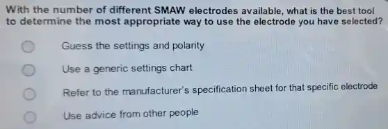 With the number of different SMAW electrodes available , what is the best tool
to determine the most appropriate way to use the electrode you have selected?
Guess the settings and polarity
Use a generic settings chart
Refer to the manufacturer's specification sheet for that specific electrode
Use advice from other people