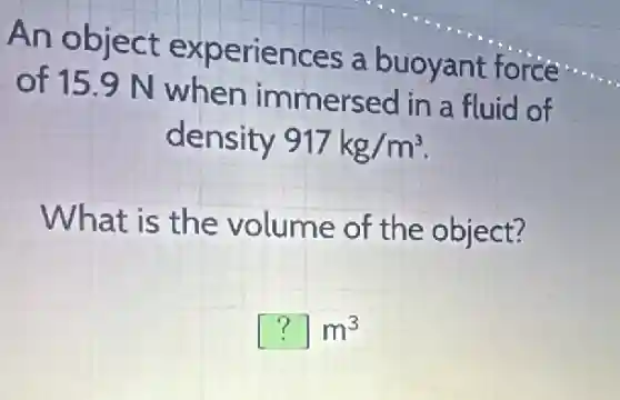An object experiences a buoyant force
of 15.9 N when immersed in a fluid of
density 917kg/m^3
What is the volume of the object?
[?]m^3