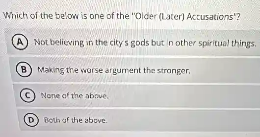 Which of the below is one of the "Older (Later) Accusations"?
A Not believing in the city's gods but in other spiritual things.
B Making the worse argument the stronger.
C None of the above.
D Both of the above.