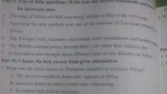Part 1: True or false questions. Write true for correct statements and False
for incorrect ones.
1. The map of Africa of 1884 was nearly similar to that of the 1914 map.
2. Searching for new markets was one of the motives of European colonial p.
Africa.
3. The Africans' early resistance movements were ther than und lacked one
4. The British colonial policy favored directrule rather than indirect one.
5. Colonization also brought about different types of new diseases in Africa
Part II: Choose the best answer from given alternatives
1. What was the main reason for European countries to colonize Africa?
A. The desire to establish democratic regimes in Africa
B. maintain power promote mutual trade relationship
C. To exploit rich African resources
6. W
Par
1.
2.