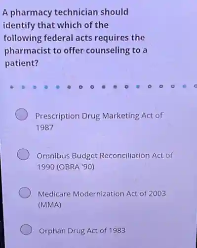 A pharmacy technician should
identify that which of the
following federal acts requires the
pharmacist to offer counseling to a
patient?
Prescription Drug Marketing Act of
1987
Omnibus Budget Reconciliation Act of
1990 (OBRA '90)
Medicare Modernization Act of 2003
(MMA)
Orphan Drug Act of 1983