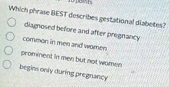 Which phrase BEST describes gestationa diabetes?
diagnosed before and after pregnancy
common in men and women
prominent in men but not women
begins only during pregnancy