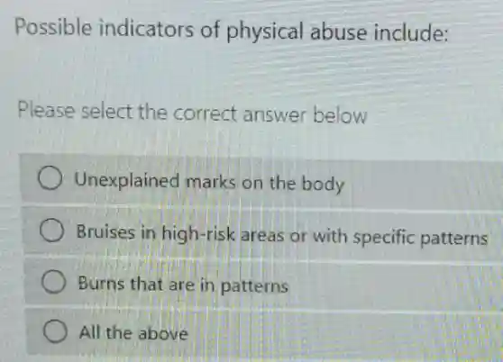 Possible indicators of physical abuse include:
Please select the correct answer below
Unexplained marks on the body
Bruises in high-risk areas or with specific patterns
Burns that are in patterns
) All the above