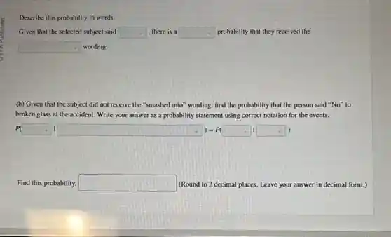 probability
Given that the selected subject said square  there is a square  probability that they received the
square  wording.
(b) Given that the subject did not receive the "smashed into" wording find the probability that the person said "No"to
broken glass at the accident. Write your answer as a probability statement using correct notation for the events.
P(square vert square )=P(square vert square )
Find this probability. square  (Round to 2 decimal places. Leave your answer in decimal form.)