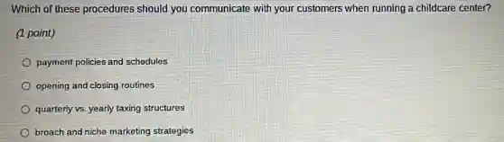 Which of these procedures should you communicate with your customers when running a childcare center?
(1 point)
payment policies and schedules
opening and closing routines
quarterly vs. yearly taxing structures
broach and niche marketing strategies