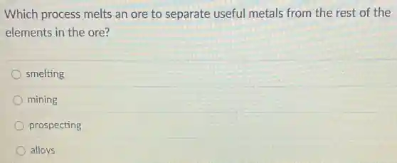 Which process melts an ore to separate useful metals from the rest of the
elements in the ore?
smelting
mining
prospecting
alloys