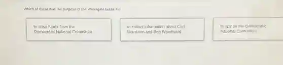 Which of these was the purpose of the Watergate break-in?
to steal funds from the
Democratic National Committee
to collect information about Carl
Bernstein and Bob Woodward
to spy on the Democratic
National Committee