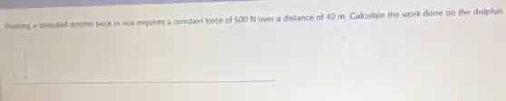 Pushing a stranded dolphin back to sea requires a constant force of 500 N over a distance of 40 m Calculate the work done on the dolphin.
square