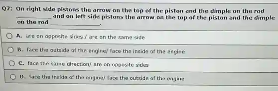 Q7: On right side pistons the arrow on the top of the piston and the dimple on the rod
__ and on left side pistons the arrow on the top of the piston and the dimple
on the rod __
A. are on opposite sides / are on the same side
B. face the outside of the engine/ face the inside of the engine
C. face the same direction/ are on opposite sides
D. face the inside of the engine/ face the outside of the engine