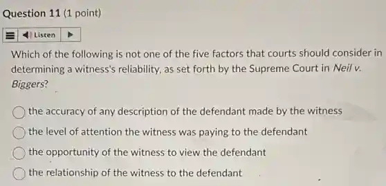 Question 11 (1 point)
4) Listen
Which of the following is not one of the five factors that courts should consider in
determining a witness's reliability, as set forth by the Supreme Court in Neil v.
Biggers?
the accuracy of any description of the defendant made by the witness
the level of attention the witness was paying to the defendant
the opportunity of the witness to view the defendant
the relationship of the witness to the defendant