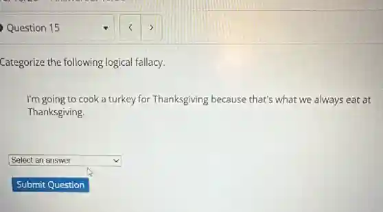Question 15
Categorize the following logical fallacy.
I'm going to cook a turkey for Thanksgiving because that's what we always eat at
Thanksgiving.
square  v