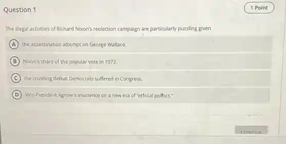 Question 1
The illegal activities of Richard Nixon's reelection campaign are particularly puzzling given
A the assassination attempt on George Wallace.
B Nixon's share of the popular vote in 1972.
C the crushing defeat Democrats suffered in Congress.
D Vice-President Agnew's insistence on a new era of "ethical polftics."