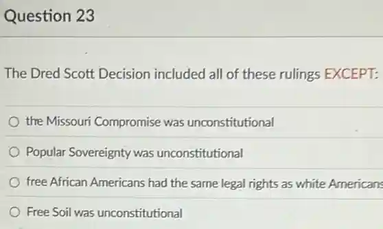 Question 23
The Dred Scott Decision included all of these rulings EXCEPT:
the Missouri Compromise was unconstitutional
Popular Sovereignty was unconstitutional
free African Americans had the same legal rights as white Americans
Free Soil was unconstitutional