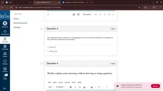 Question 3
Now suppose the mass of block A is much less than the mass of block B. Estimate the magnitude of
the acceleration of the blocks after release.
0m/s^wedge 2
9.8m/s^wedge 2
Question 4
Briefly explain your reasoning without deriving or using equations.
Edit View Insert Format Tools Table
1 pts
1 pts