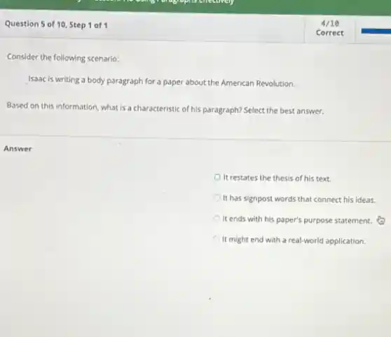 Question 5 of 10, Step 1 of1
Consider the following scenario:
Isaac is writing a body paragraph for a paper about the American Revolution.
Based on this information what is a characteristic of his paragraph? Select the best answer.
Answer
It restates the thesis of his text.
It has signpost words that connect his ideas.
It ends with his paper's purpose statement.
It might end with a real-world application.