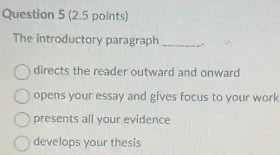 Question 5 (2.5 points)
The introductory paragraph __
directs the reader outward and onward
opens your essay and gives focus to your work
presents all your evidence
develops your thesis