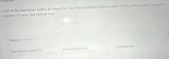 Question
Look at the expression below.Do not solve. Use the drapdowns below to state if the answer would be positive,
negative, or zero, and explain why.
13x-17
Answer Atemptiout afz
The answer would be square  because this is a square  problem and