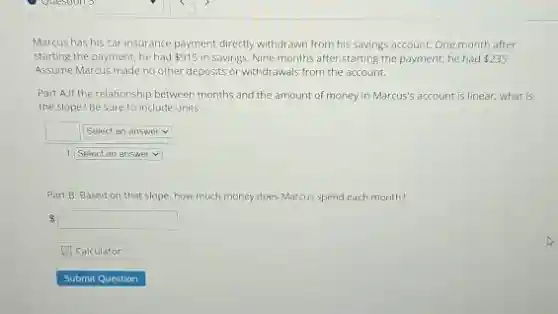 Questions
Marcus has his car insurance payment directly withdrawn from his savings account.One month after
starting the payment, he had 915 in savings. Nine months after starting the payment, he had 235
Assume Marcus made no other deposits or withdrawals from the account.
Part Alf the relationship between months and the amount of money in Marcus's account is linear.what is
the slope? Be sure to include units.
square  square 
1 square 
Part B: Based on that slope; how much money does Marcus spend each month?
 square