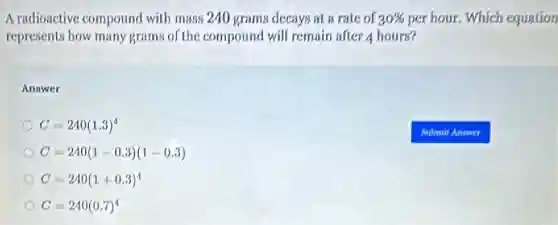 A radioactive compound with mass 240 grams decays at a rate of 30%  per hour, Which equation
represents how many grams of the compound will remain after 4 hours?
Answer
C=240(1.3)^4
C=240(1-0.3)(1-0.3)
C=240(1+0.3)^4
C=240(0.7)^4