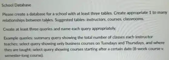 School Database
Please create a database for a school with at least three tables.Create appropriate 1 to many
relationships between tables.Suggested tables: instructors courses, classrooms.
Create at least three queries and name each query appropriately.
Example queries: summary query showing the total number of classes each instructor
teaches; select query showing only business courses on Tuesdays and Thursdays, and where
they are taught; select query showing courses starting after a certain date (8-week course v.
semester-long course).