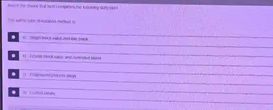 Select the choice that best completes the following statement.
The safest form of isolation method is:
a) Single block valve and line blank
b) Double block valve and controlled bleed
c) Engineered process plugs
d) Control valves