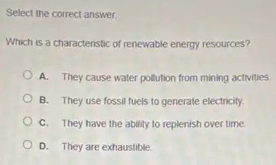 Select the correct answer.
Which is a characteristic of renewable energy resources?
A. They cause water pollution from mining activities.
B. They use fossil fuels to generate electricity.
C. They have the ability to replenish over time.
D. They are exhaustible