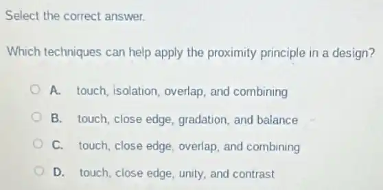 Select the correct answer.
Which techniques can help apply the proximity principle in a design?
A. touch, isolation overlap, and combining
B. touch, close edge gradation, and balance
C. touch, close edge overlap, and combining
D. touch, close edge unity, and contrast