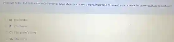 Who will select the home inspector when a buyer desires to have a home inspection performed on a property the buyer would like to purchase?
A) The lender
B) The buyer
C) The buyer's agent
D) The seller