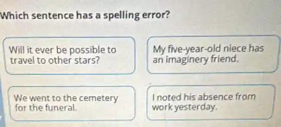 Which sentence has a spelling error?
Will it ever be possible to
travel to other stars?
My five-year-old niece has
an imaginery friend.
We went to the cemetery
for the funeral.
I noted his absence from
work yesterday.