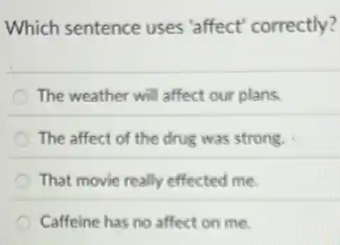 Which sentence uses'affect'correctly?
The weather will affect our plans.
The affect of the drug was strong.
That movie really effected me.
Caffeine has no affect on me.