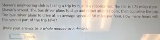 Shawn's engineering club is taking a trip by bus to a robotics fair. The fair is 175 miles from
Shown's school. The bus driver plans to stop and refuel after 2 hours, then complete the trip.
The bus driver plans to drive at an average speed of 50 miles per hour. How many hours will
the second part of the trip take?
Write your answer as a whole number or a decimal.
square  hours
