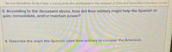 Source: Bartolome de las Casas, a young priest who participated in the conquest of Cuba and transcribed Columbus' journal
3. According to the document above, how did their military might help the Spanish to
gain, consolidate and/or maintain power?
4. Describe the ways the Spanish used their military to conquer the Americas.